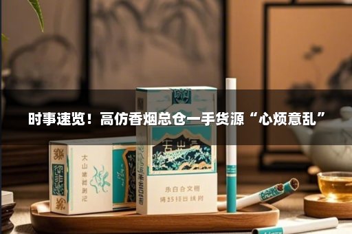 时事速览！高仿香烟总仓一手货源“心烦意乱”