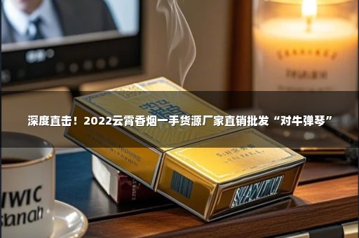 深度直击！2022云霄香烟一手货源厂家直销批发“对牛弹琴”